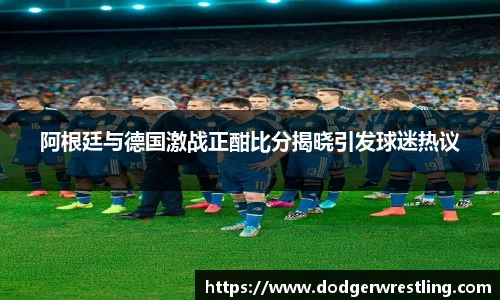 阿根廷与德国激战正酣比分揭晓引发球迷热议